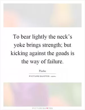 To bear lightly the neck’s yoke brings strength; but kicking against the goads is the way of failure Picture Quote #1