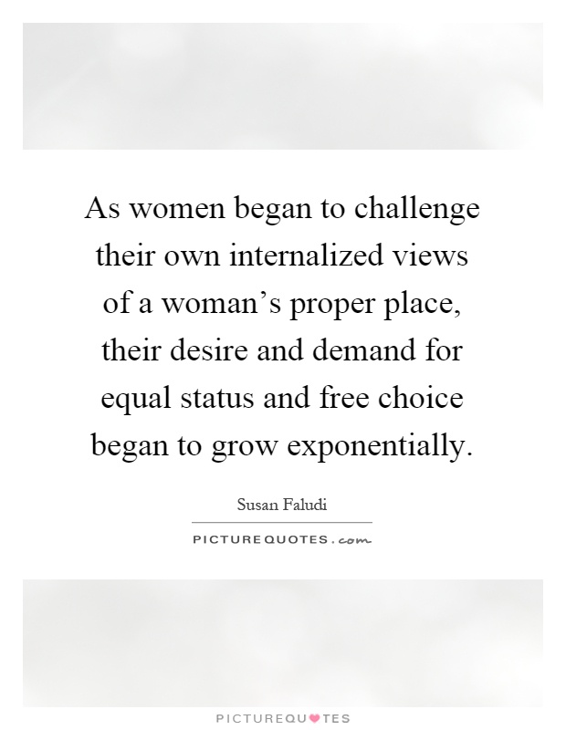 As women began to challenge their own internalized views of a woman's proper place, their desire and demand for equal status and free choice began to grow exponentially Picture Quote #1