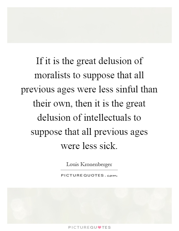 If it is the great delusion of moralists to suppose that all previous ages were less sinful than their own, then it is the great delusion of intellectuals to suppose that all previous ages were less sick Picture Quote #1