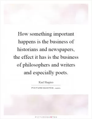 How something important happens is the business of historians and newspapers, the effect it has is the business of philosophers and writers and especially poets Picture Quote #1
