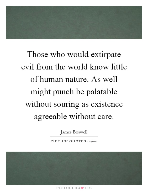 Those who would extirpate evil from the world know little of human nature. As well might punch be palatable without souring as existence agreeable without care Picture Quote #1