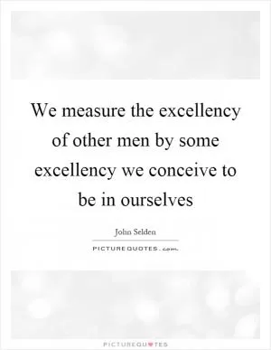 We measure the excellency of other men by some excellency we conceive to be in ourselves Picture Quote #1