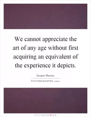 We cannot appreciate the art of any age without first acquiring an equivalent of the experience it depicts Picture Quote #1