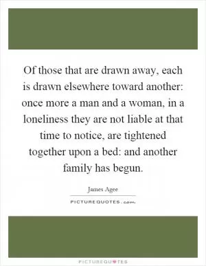 Of those that are drawn away, each is drawn elsewhere toward another: once more a man and a woman, in a loneliness they are not liable at that time to notice, are tightened together upon a bed: and another family has begun Picture Quote #1