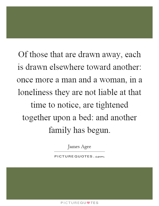 Of those that are drawn away, each is drawn elsewhere toward another: once more a man and a woman, in a loneliness they are not liable at that time to notice, are tightened together upon a bed: and another family has begun Picture Quote #1