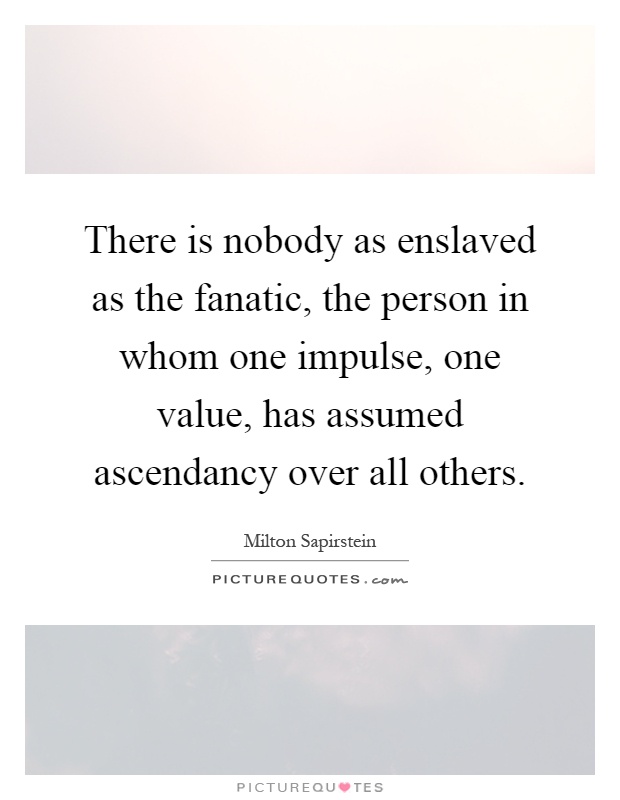 There is nobody as enslaved as the fanatic, the person in whom one impulse, one value, has assumed ascendancy over all others Picture Quote #1