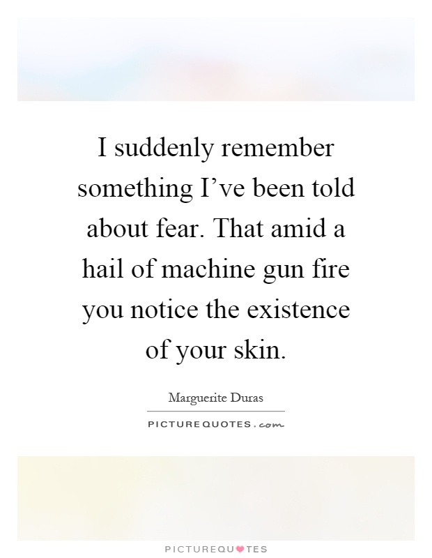I suddenly remember something I've been told about fear. That amid a hail of machine gun fire you notice the existence of your skin Picture Quote #1