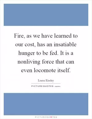 Fire, as we have learned to our cost, has an insatiable hunger to be fed. It is a nonliving force that can even locomote itself Picture Quote #1