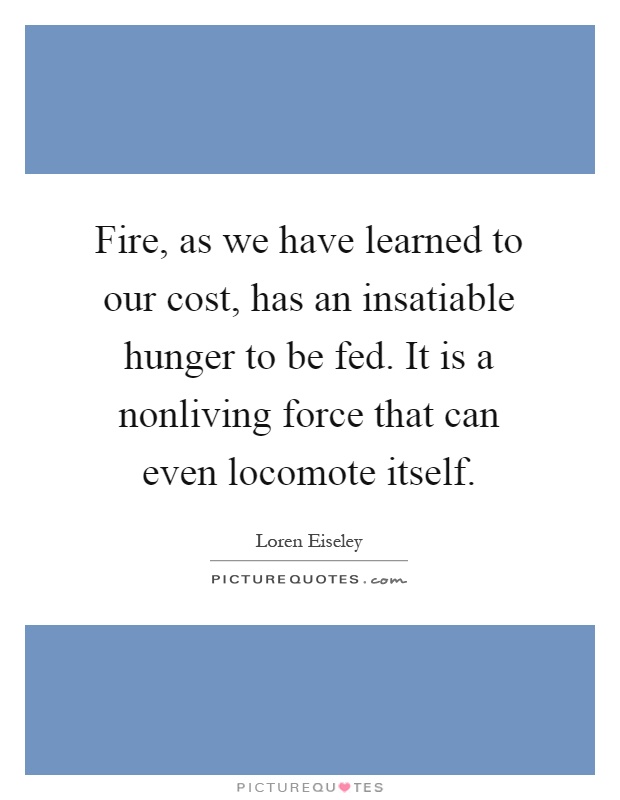 Fire, as we have learned to our cost, has an insatiable hunger to be fed. It is a nonliving force that can even locomote itself Picture Quote #1