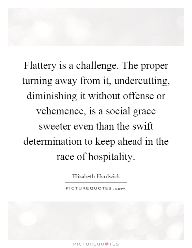 Flattery is a challenge. The proper turning away from it, undercutting, diminishing it without offense or vehemence, is a social grace sweeter even than the swift determination to keep ahead in the race of hospitality Picture Quote #1