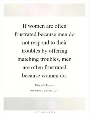 If women are often frustrated because men do not respond to their troubles by offering matching troubles, men are often frustrated because women do Picture Quote #1