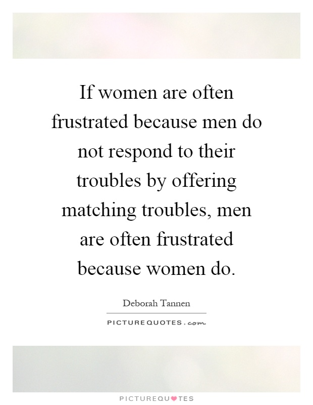 If women are often frustrated because men do not respond to their troubles by offering matching troubles, men are often frustrated because women do Picture Quote #1