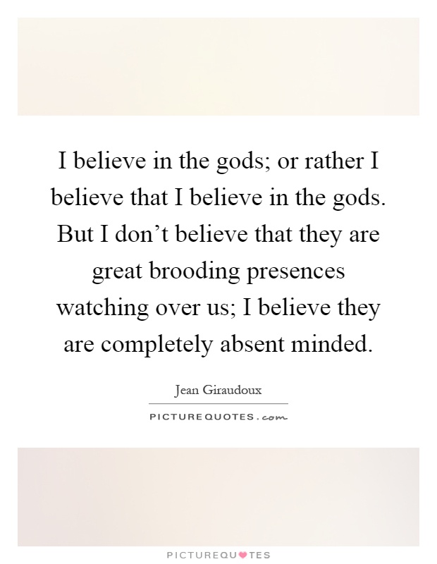 I believe in the gods; or rather I believe that I believe in the gods. But I don't believe that they are great brooding presences watching over us; I believe they are completely absent minded Picture Quote #1
