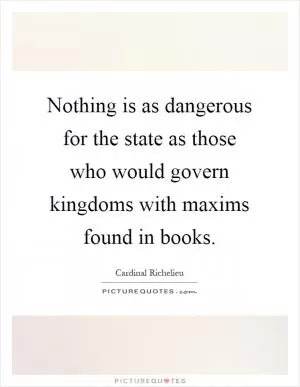 Nothing is as dangerous for the state as those who would govern kingdoms with maxims found in books Picture Quote #1