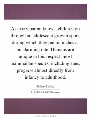 As every parent knows, children go through an adolescent growth spurt, during which they put on inches at an alarming rate. Humans are unique in this respect: most mammalian species, including apes, progress almost directly from infancy to adulthood Picture Quote #1