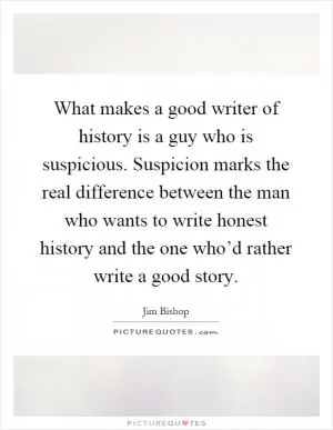 What makes a good writer of history is a guy who is suspicious. Suspicion marks the real difference between the man who wants to write honest history and the one who’d rather write a good story Picture Quote #1