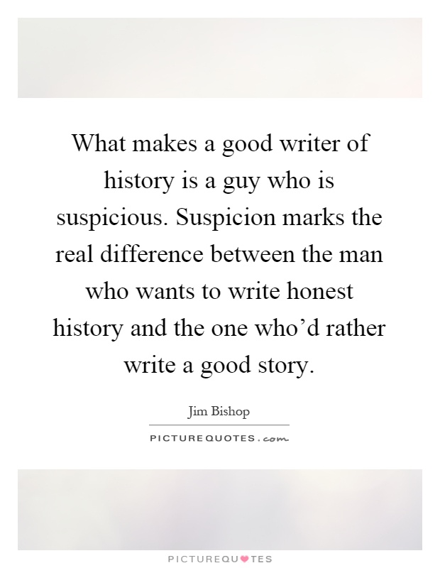 What makes a good writer of history is a guy who is suspicious. Suspicion marks the real difference between the man who wants to write honest history and the one who'd rather write a good story Picture Quote #1