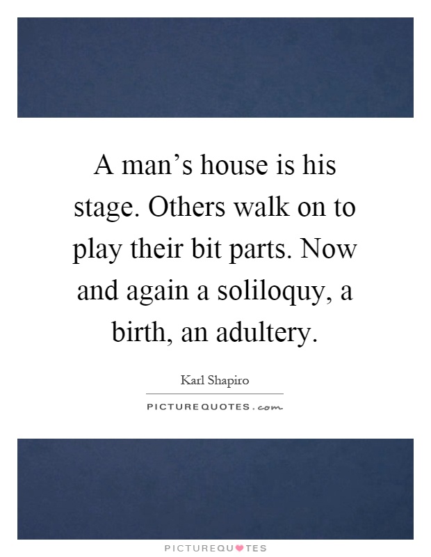 A man's house is his stage. Others walk on to play their bit parts. Now and again a soliloquy, a birth, an adultery Picture Quote #1