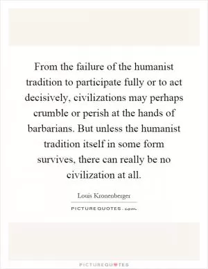 From the failure of the humanist tradition to participate fully or to act decisively, civilizations may perhaps crumble or perish at the hands of barbarians. But unless the humanist tradition itself in some form survives, there can really be no civilization at all Picture Quote #1