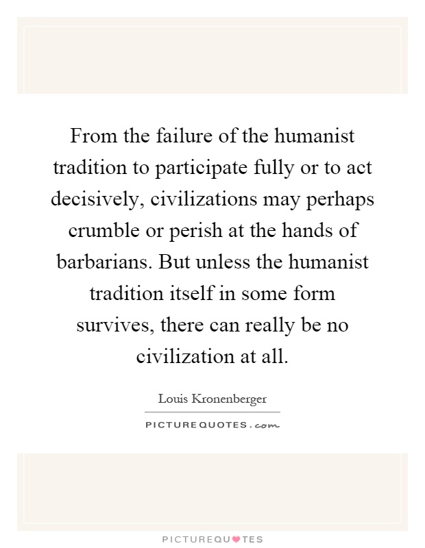 From the failure of the humanist tradition to participate fully or to act decisively, civilizations may perhaps crumble or perish at the hands of barbarians. But unless the humanist tradition itself in some form survives, there can really be no civilization at all Picture Quote #1