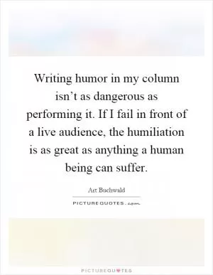 Writing humor in my column isn’t as dangerous as performing it. If I fail in front of a live audience, the humiliation is as great as anything a human being can suffer Picture Quote #1