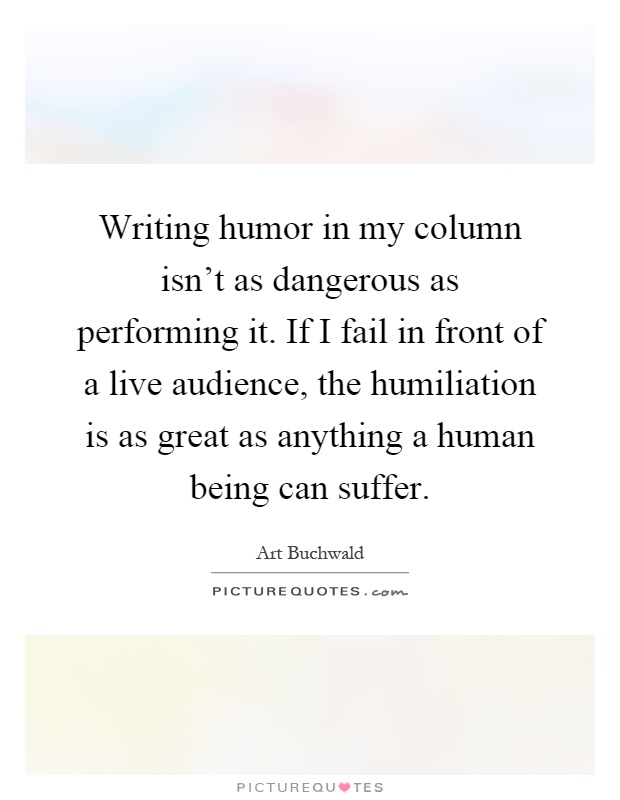 Writing humor in my column isn't as dangerous as performing it. If I fail in front of a live audience, the humiliation is as great as anything a human being can suffer Picture Quote #1