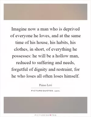 Imagine now a man who is deprived of everyone he loves, and at the same time of his house, his habits, his clothes, in short, of everything he possesses: he will be a hollow man, reduced to suffering and needs, forgetful of dignity and restraint, for he who loses all often loses himself Picture Quote #1