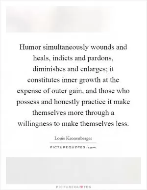 Humor simultaneously wounds and heals, indicts and pardons, diminishes and enlarges; it constitutes inner growth at the expense of outer gain, and those who possess and honestly practice it make themselves more through a willingness to make themselves less Picture Quote #1
