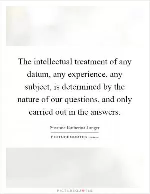 The intellectual treatment of any datum, any experience, any subject, is determined by the nature of our questions, and only carried out in the answers Picture Quote #1