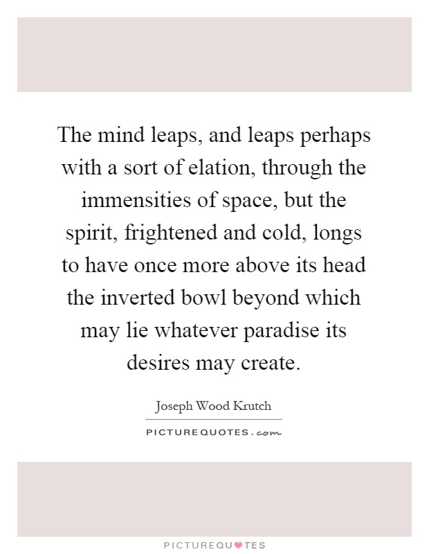 The mind leaps, and leaps perhaps with a sort of elation, through the immensities of space, but the spirit, frightened and cold, longs to have once more above its head the inverted bowl beyond which may lie whatever paradise its desires may create Picture Quote #1