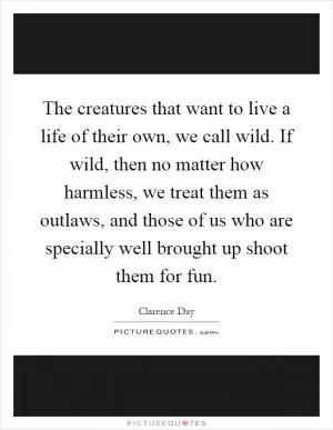 The creatures that want to live a life of their own, we call wild. If wild, then no matter how harmless, we treat them as outlaws, and those of us who are specially well brought up shoot them for fun Picture Quote #1