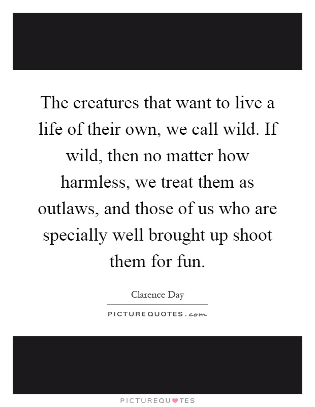 The creatures that want to live a life of their own, we call wild. If wild, then no matter how harmless, we treat them as outlaws, and those of us who are specially well brought up shoot them for fun Picture Quote #1