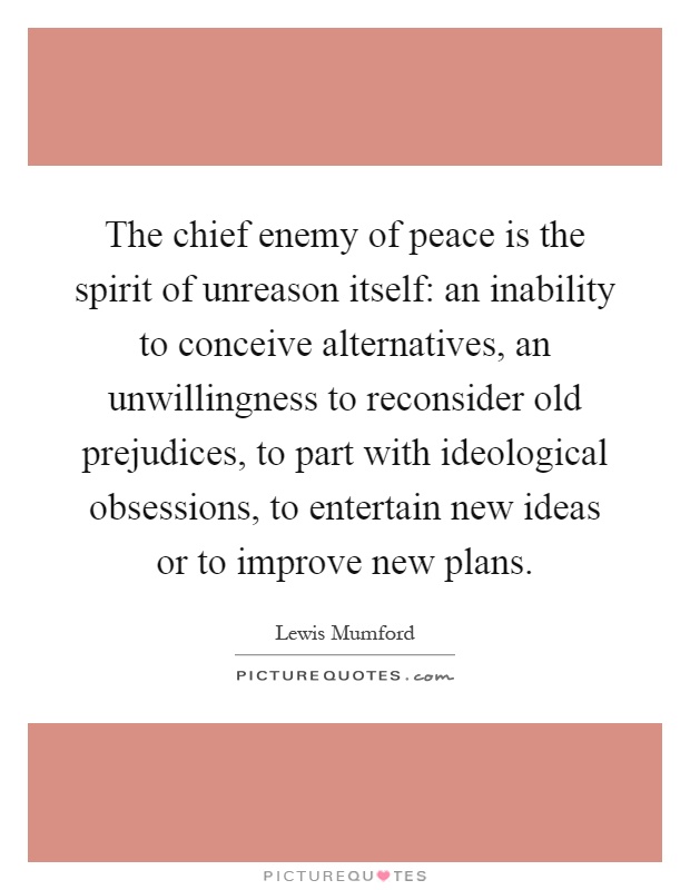 The chief enemy of peace is the spirit of unreason itself: an inability to conceive alternatives, an unwillingness to reconsider old prejudices, to part with ideological obsessions, to entertain new ideas or to improve new plans Picture Quote #1