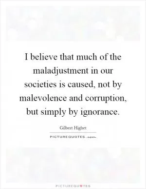I believe that much of the maladjustment in our societies is caused, not by malevolence and corruption, but simply by ignorance Picture Quote #1
