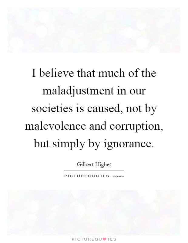 I believe that much of the maladjustment in our societies is caused, not by malevolence and corruption, but simply by ignorance Picture Quote #1