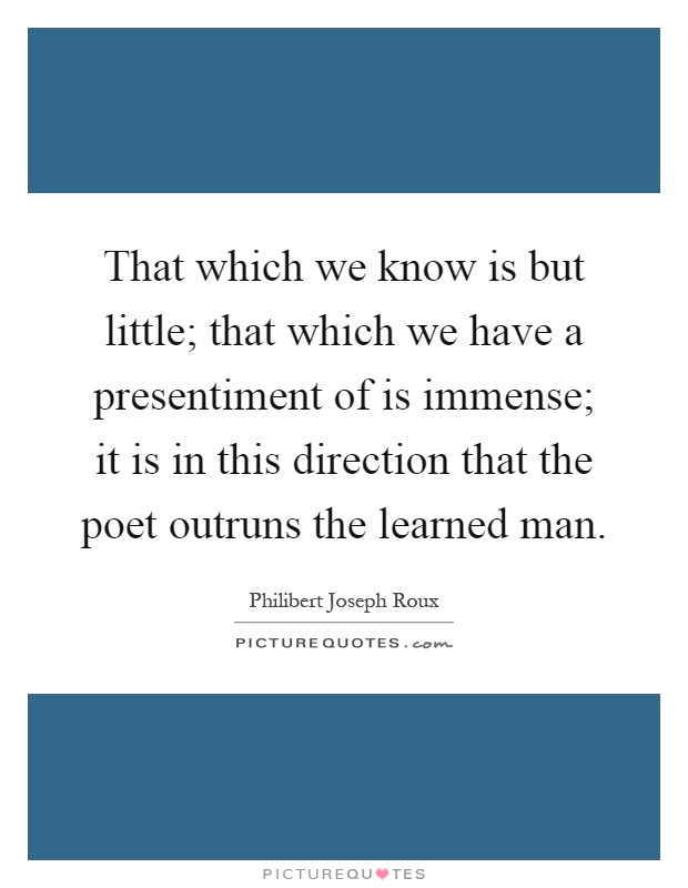 That which we know is but little; that which we have a presentiment of is immense; it is in this direction that the poet outruns the learned man Picture Quote #1