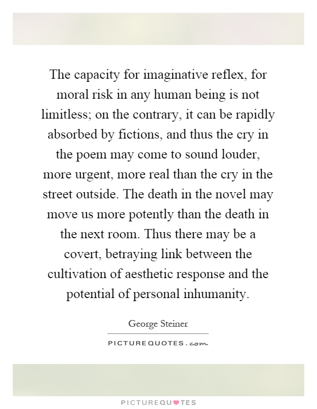 The capacity for imaginative reflex, for moral risk in any human being is not limitless; on the contrary, it can be rapidly absorbed by fictions, and thus the cry in the poem may come to sound louder, more urgent, more real than the cry in the street outside. The death in the novel may move us more potently than the death in the next room. Thus there may be a covert, betraying link between the cultivation of aesthetic response and the potential of personal inhumanity Picture Quote #1