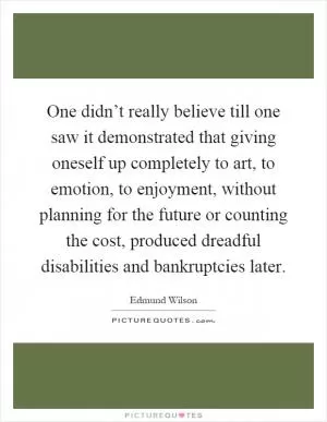 One didn’t really believe till one saw it demonstrated that giving oneself up completely to art, to emotion, to enjoyment, without planning for the future or counting the cost, produced dreadful disabilities and bankruptcies later Picture Quote #1