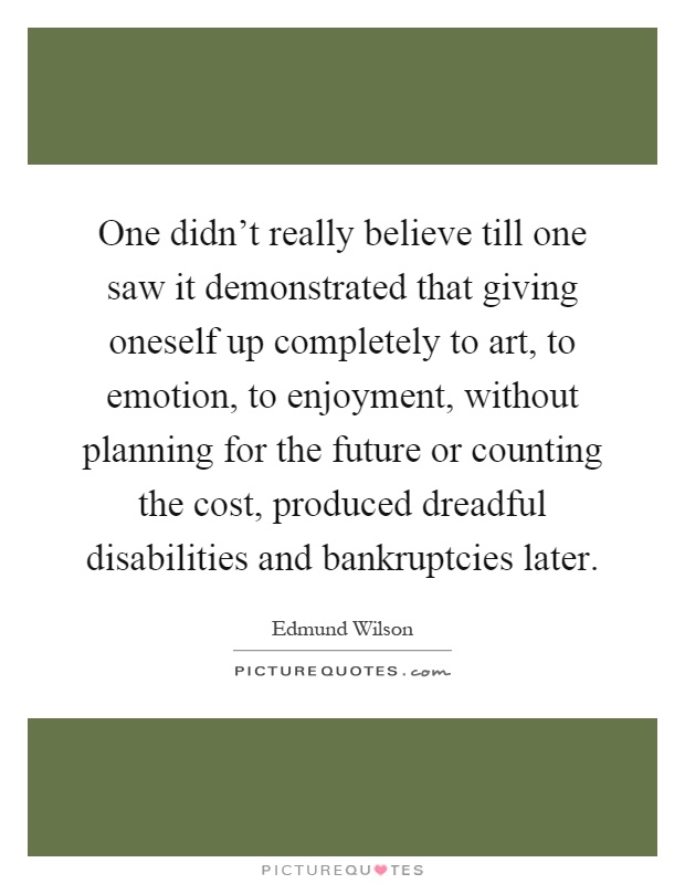 One didn't really believe till one saw it demonstrated that giving oneself up completely to art, to emotion, to enjoyment, without planning for the future or counting the cost, produced dreadful disabilities and bankruptcies later Picture Quote #1