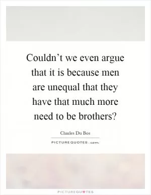 Couldn’t we even argue that it is because men are unequal that they have that much more need to be brothers? Picture Quote #1