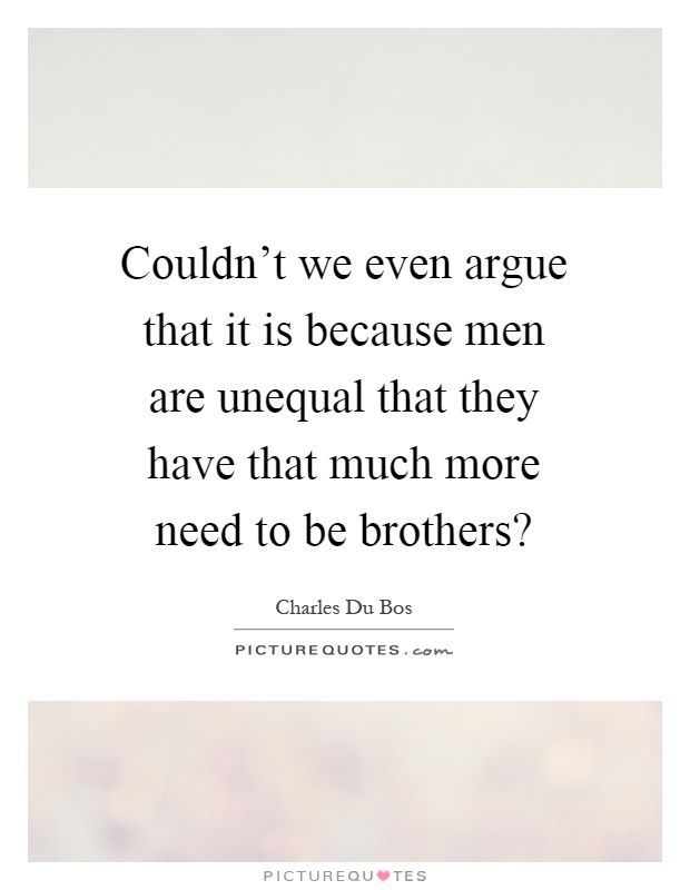 Couldn't we even argue that it is because men are unequal that they have that much more need to be brothers? Picture Quote #1