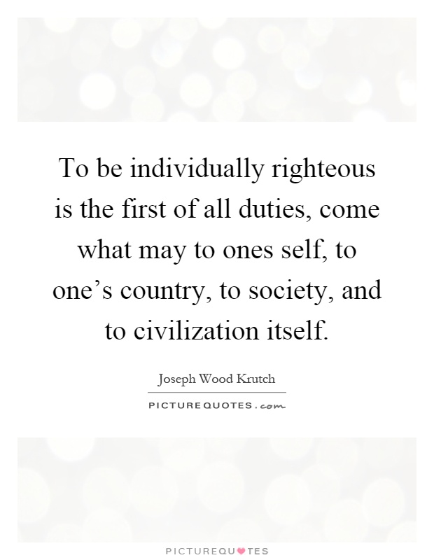 To be individually righteous is the first of all duties, come what may to ones self, to one's country, to society, and to civilization itself Picture Quote #1