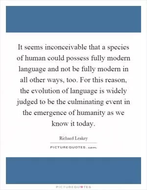 It seems inconceivable that a species of human could possess fully modern language and not be fully modern in all other ways, too. For this reason, the evolution of language is widely judged to be the culminating event in the emergence of humanity as we know it today Picture Quote #1