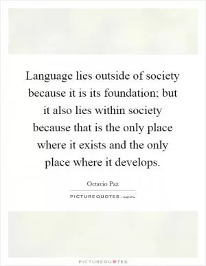 Language lies outside of society because it is its foundation; but it also lies within society because that is the only place where it exists and the only place where it develops Picture Quote #1