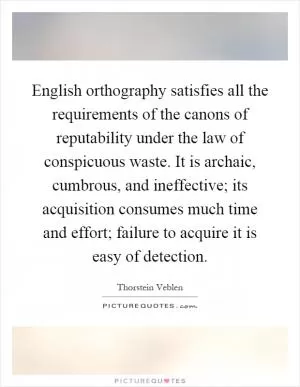 English orthography satisfies all the requirements of the canons of reputability under the law of conspicuous waste. It is archaic, cumbrous, and ineffective; its acquisition consumes much time and effort; failure to acquire it is easy of detection Picture Quote #1