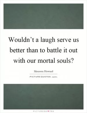 Wouldn’t a laugh serve us better than to battle it out with our mortal souls? Picture Quote #1