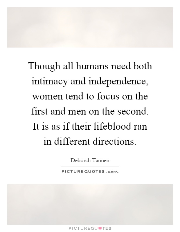 Though all humans need both intimacy and independence, women tend to focus on the first and men on the second. It is as if their lifeblood ran in different directions Picture Quote #1