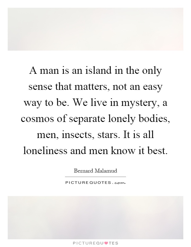 A man is an island in the only sense that matters, not an easy way to be. We live in mystery, a cosmos of separate lonely bodies, men, insects, stars. It is all loneliness and men know it best Picture Quote #1
