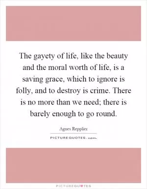 The gayety of life, like the beauty and the moral worth of life, is a saving grace, which to ignore is folly, and to destroy is crime. There is no more than we need; there is barely enough to go round Picture Quote #1