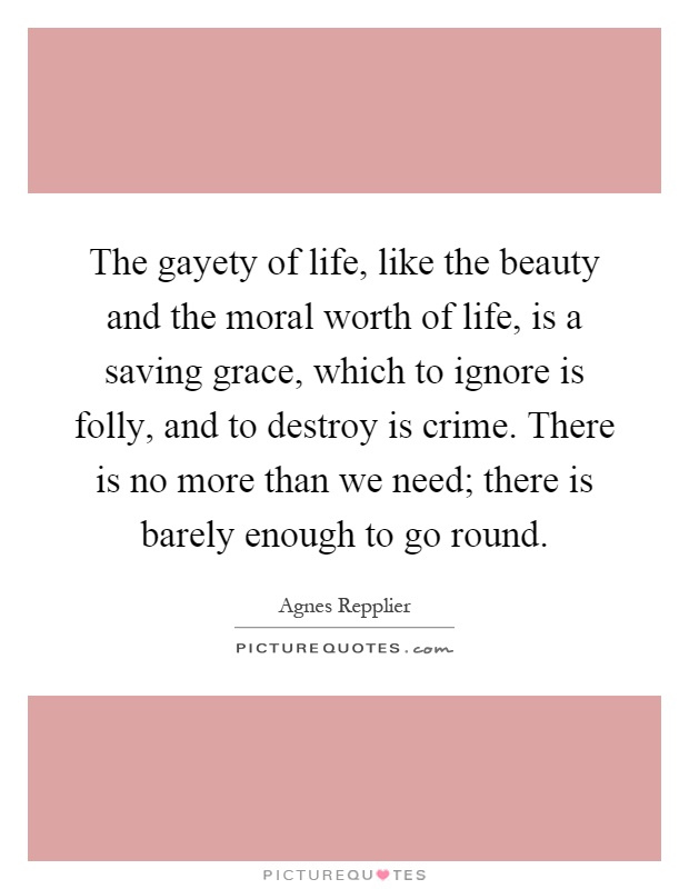 The gayety of life, like the beauty and the moral worth of life, is a saving grace, which to ignore is folly, and to destroy is crime. There is no more than we need; there is barely enough to go round Picture Quote #1